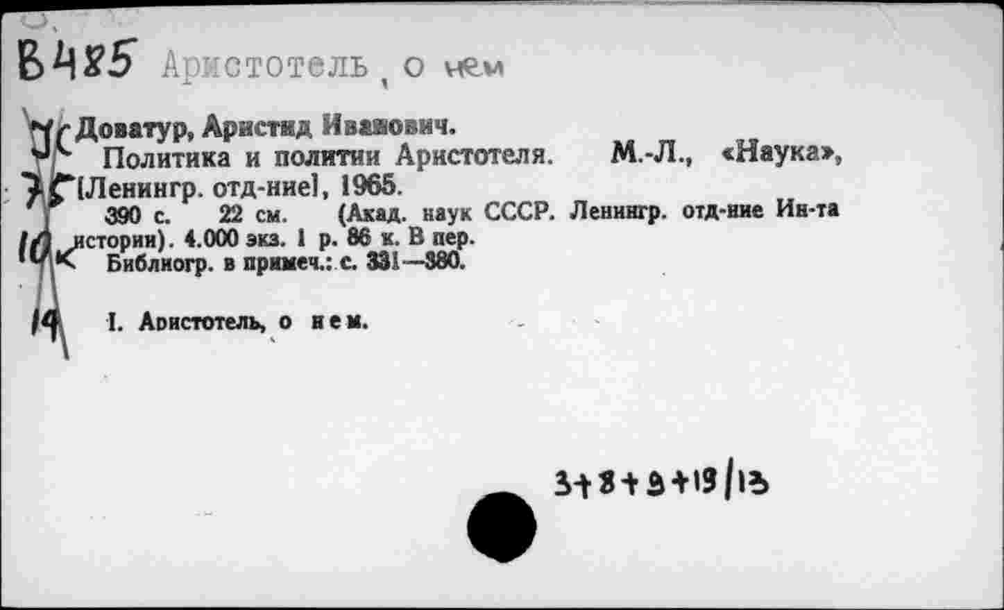 ﻿№5 Аристотель, о нем
Доватур, Аристид Иванович.
тг Политика и политии Аристотеля. М.-Л., «Наука», ^£*[Ленингр. отд-ние], 1965.
390 с. 22 см. (Акад, наук СССР. Ленингр. отд-ние Ин-та 1Л истории). 4.000 экз. 1 р. 86 к. В пер.
Библиогр. в примеч.: с. 331—380.
I. Аоистотель, о нем.